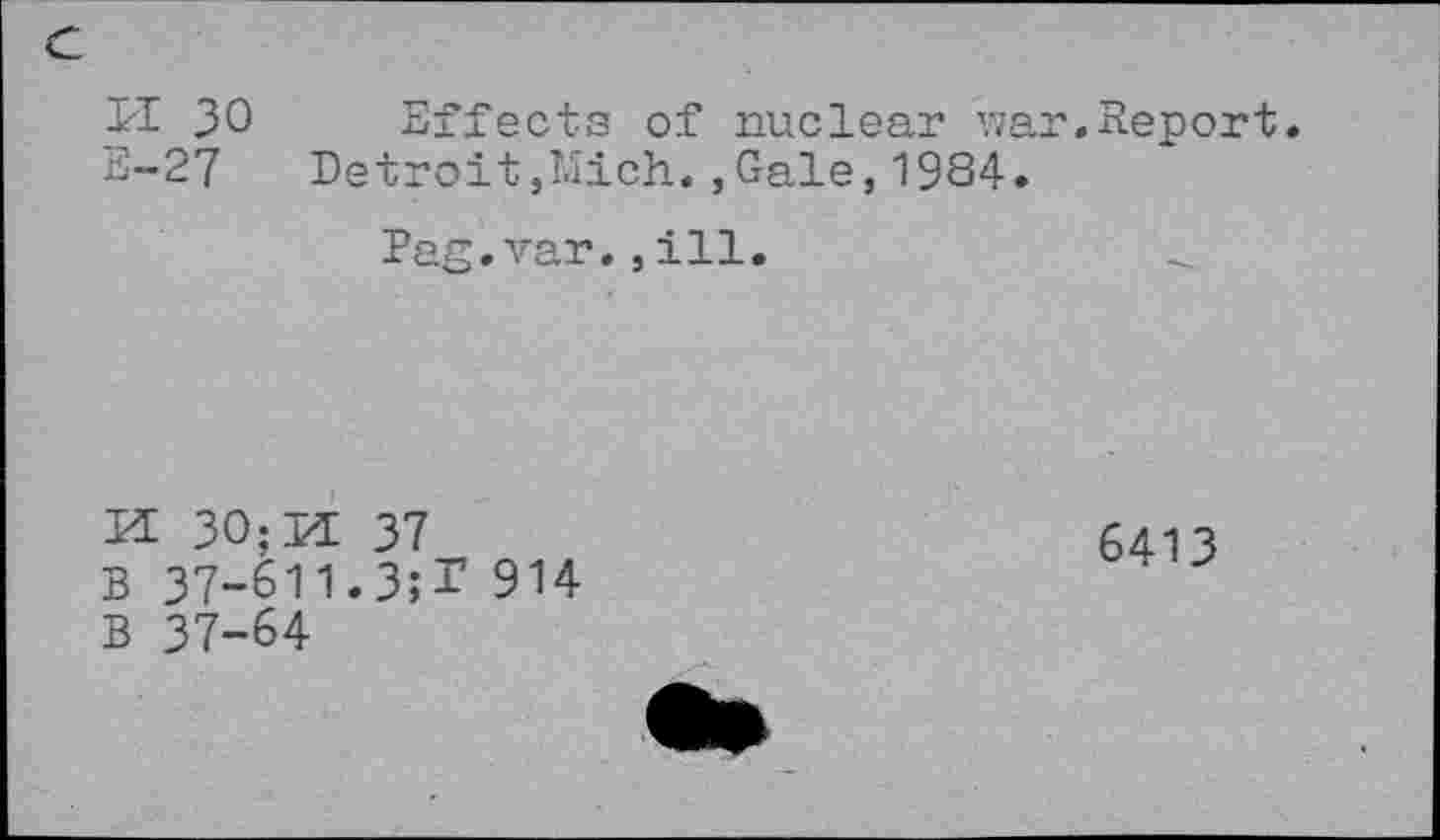 ﻿DI 30
E-27
Effects of nuclear war.Report.
Detroit,Mich.,Gale,1984.
Pag.var.,ill.
EE 30;M 37
B 37-611.3;T 914
B 37-64
6413